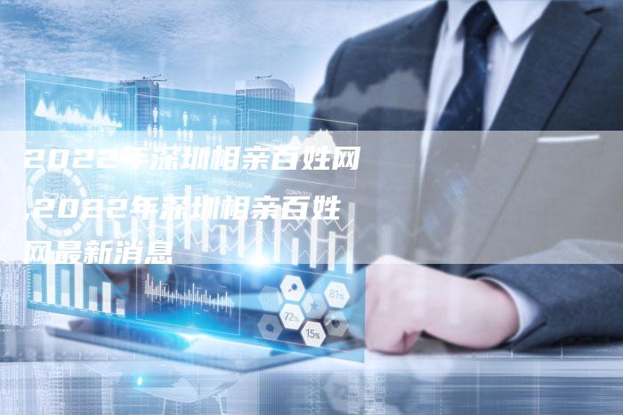 2022年深圳相亲百姓网,2022年深圳相亲百姓网最新消息