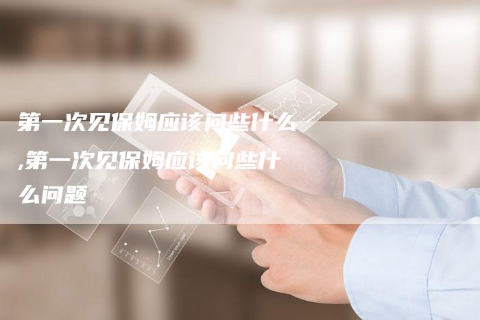 第一次见保姆应该问些什么,第一次见保姆应该问些什么问题