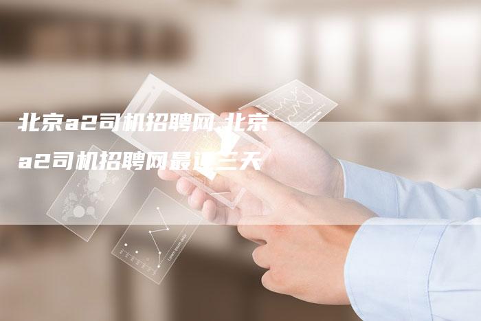 北京a2司机招聘网,北京a2司机招聘网最近三天