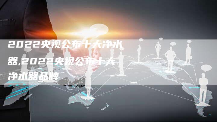 2022央视公布十大净水器,2022央视公布十大净水器品牌