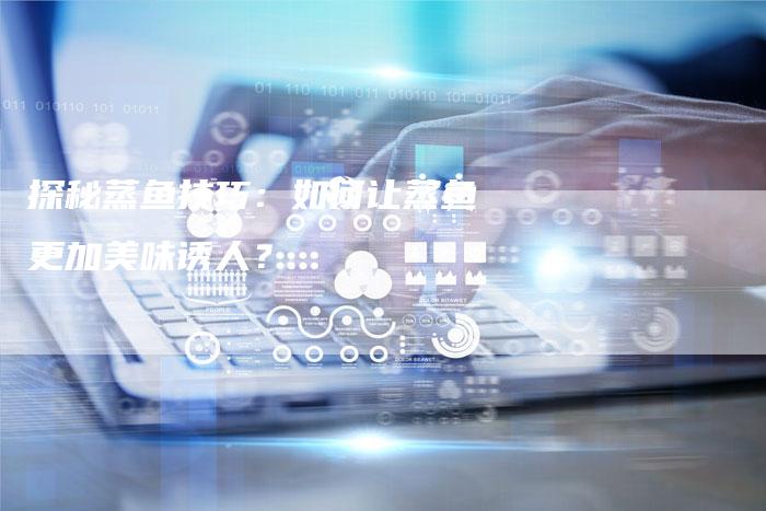 探秘蒸鱼技巧：如何让蒸鱼更加美味诱人？