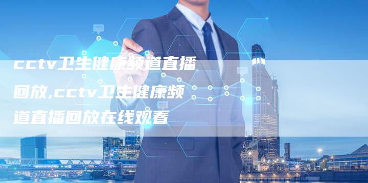 cctv卫生健康频道直播回放,cctv卫生健康频道直播回放在线观看