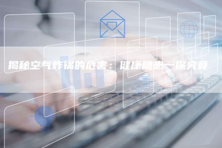 揭秘空气炸锅的危害：健康隐患一探究竟