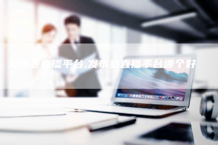 发布会直播平台,发布会直播平台哪个好