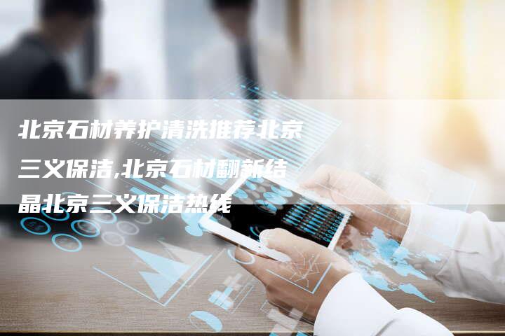 北京石材养护清洗推荐北京三义保洁,北京石材翻新结晶北京三义保洁热线