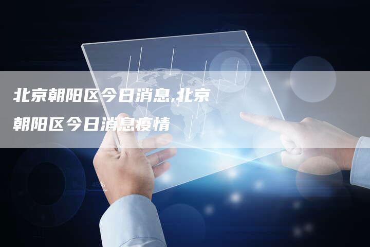 北京朝阳区今日消息,北京朝阳区今日消息疫情