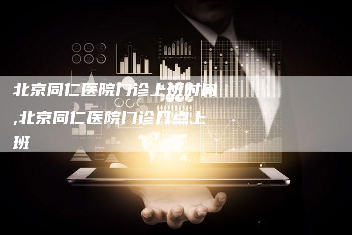 北京同仁医院门诊上班时间,北京同仁医院门诊几点上班