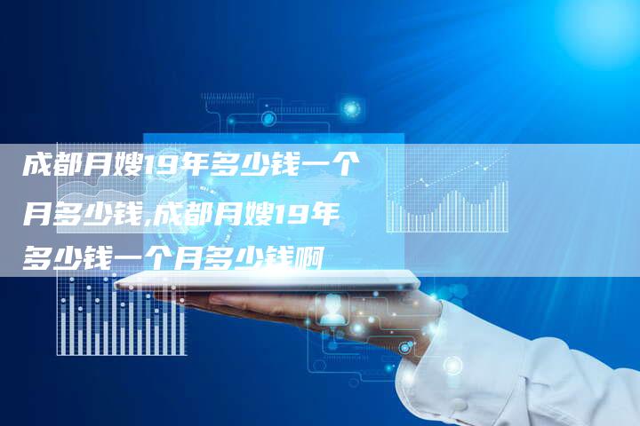 成都月嫂19年多少钱一个月多少钱,成都月嫂19年多少钱一个月多少钱啊