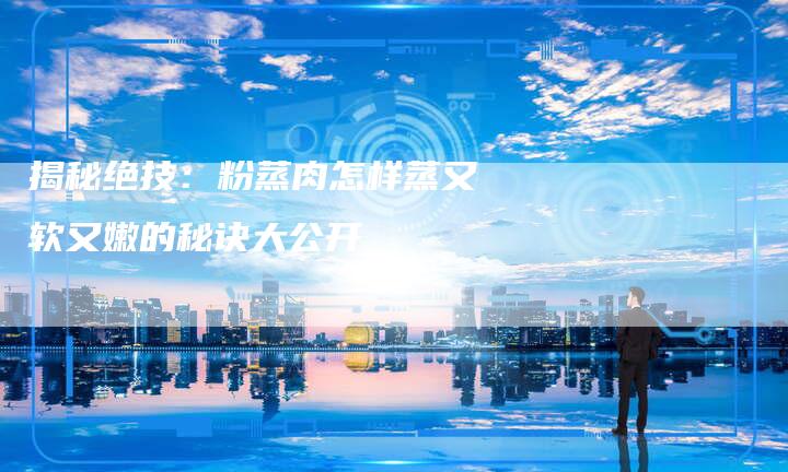 揭秘绝技：粉蒸肉怎样蒸又软又嫩的秘诀大公开