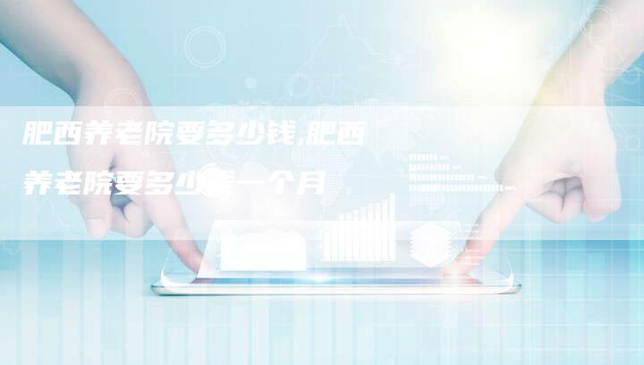 肥西养老院要多少钱,肥西养老院要多少钱一个月