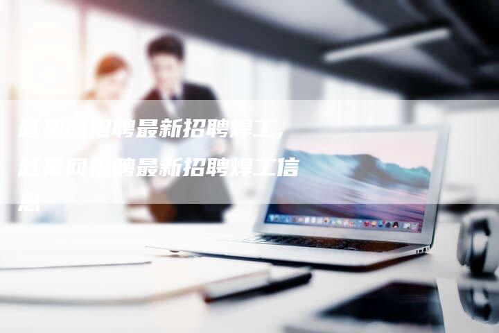 赶集网招聘最新招聘焊工,赶集网招聘最新招聘焊工信息