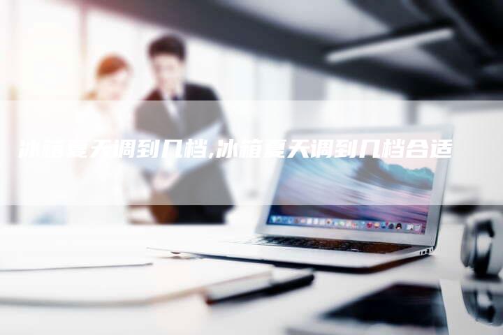 冰箱夏天调到几档,冰箱夏天调到几档合适