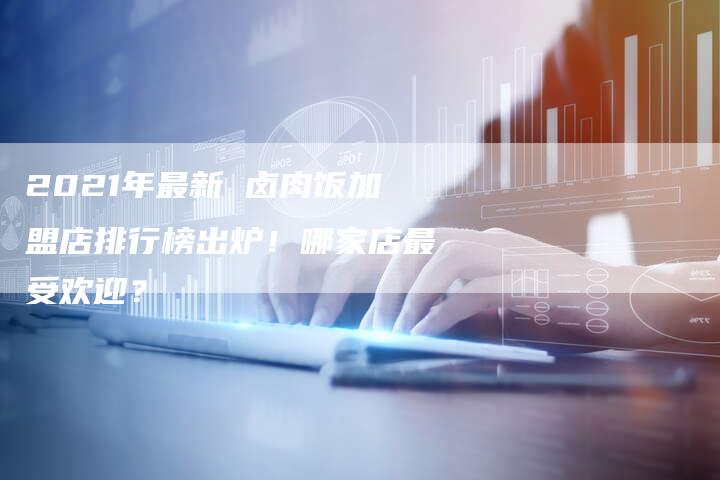 2021年最新 卤肉饭加盟店排行榜出炉！哪家店最受欢迎？