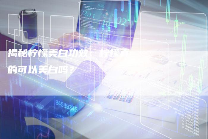 揭秘柠檬美白功效：柠檬真的可以美白吗？