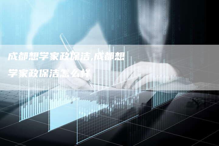 成都想学家政保洁,成都想学家政保洁怎么样