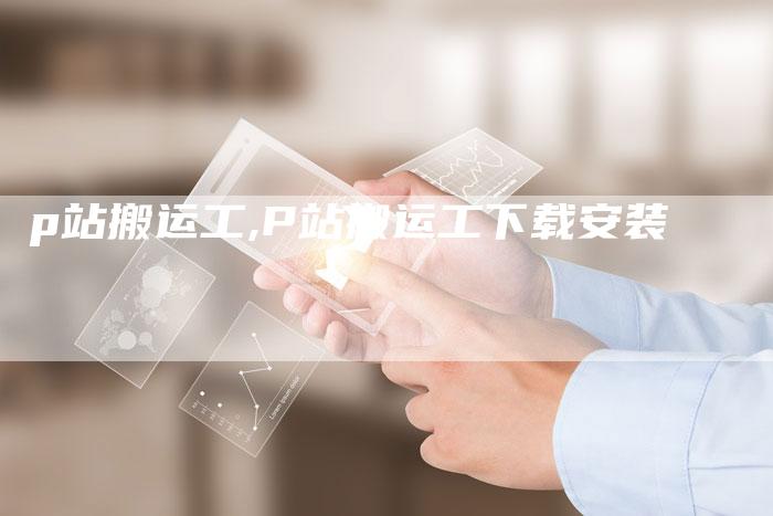 p站搬运工,P站搬运工下载安装