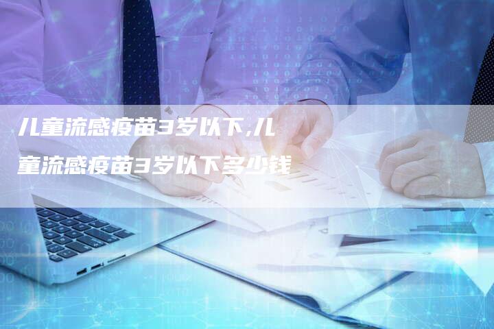 儿童流感疫苗3岁以下,儿童流感疫苗3岁以下多少钱